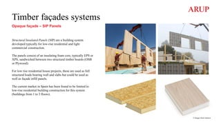 Timber façades systems
Opaque façade – SIP Panels
Structural Insulated Panels (SIP) are a building system
developed typically for low-rise residential and light
commercial construction.
The panels consist of an insulating foam core, typically EPS or
XPS, sandwiched between two structural timber boards (OSB
or Plywood).
For low rise residential house projects, these are used as full
structural loads bearing wall and slabs but could be used as
well as façade infill panels.
The current market in Spain has been found to be limited to
low-rise residential building construction for this system
(buildings from 1 to 3 floors).
© Images from Garnica
 
