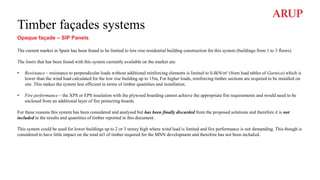 Timber façades systems
Opaque façade – SIP Panels
The current market in Spain has been found to be limited to low-rise residential building construction for this system (buildings from 1 to 3 floors).
The limits that has been found with this system currently available on the market are:
• Resistance – resistance to perpendicular loads without additional reinforcing elements is limited to 0,4kN/m² (from load tables of Garnica) which is
lower than the wind load calculated for the low rise building up to 15m, For higher loads, reinforcing timber sections are required to be installed on
site. This makes the system less efficient in terms of timber quantities and installation.
• Fire performance – the XPS or EPS insulation with the plywood boarding cannot achieve the appropriate fire requirements and would need to be
enclosed from an additional layer of fire protecting boards.
For these reasons this system has been considered and analysed but has been finally discarded from the proposed solutions and therefore it is not
included in the results and quantities of timber reported in this document.
This system could be used for lower buildings up to 2 or 3 storey high where wind load is limited and fire performance is not demanding. This though is
considered to have little impact on the total m3 of timber required for the MNN development and therefore has not been included.
 