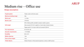 Medium rise – Office use
Design assumptions
Façade system Timber curtain wall stick system
Maximum building heigh 28m
Wind Load -1.25 kPa
Barrier Load -0.8 kN/m
Self weight
SW of timber profiles included in analysis model as gravity
Glass assumed 10/16/6+6 applied as 2 point loads at bottom transom.
Opaque panel in 1m strip at slab levels assumed 0,5kN/m²
Fire requirements EI 30, B-S2, d0
Acoustic requirements < 47-48 dBA
Durability DC2, UC2
Mullion Spacing 1.8m
Floor to floor height 3.5m
Timber Specie Glulam Chestnut or Oak (material properties as shown in BoD section)
 