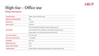 High rise – Office use
Design assumptions
Façade system Timber curtain wall stick system
Maximum building heigh 40m
Wind Load -1.40 kPa
Barrier Load -0.8 kN/m
Self weight
SW of timber profiles included in analysis model as gravity
Glass assumed 10/16/6+6 applied as 2 point loads at bottom transom.
Opaque panel in 1m strip at slab levels assumed 0,5kN/m²
Fire requirements EI 30, B-S2, d0
Acoustic requirements < 47-48 dBA
Durability DC2, UC2
Mullion Spacing 1.8m
Floor to floor height 3.5m
Timber Specie Glulam Chestnut or Oak (material properties as shown in BoD section)
 