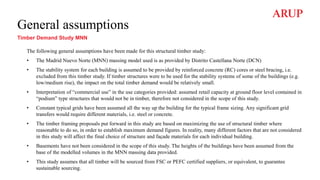 General assumptions
Timber Demand Study MNN
The following general assumptions have been made for this structural timber study:
• The Madrid Nuevo Norte (MNN) massing model used is as provided by Distrito Castellana Norte (DCN)
• The stability system for each building is assumed to be provided by reinforced concrete (RC) cores or steel bracing, i.e.
excluded from this timber study. If timber structures were to be used for the stability systems of some of the buildings (e.g.
low/medium rise), the impact on the total timber demand would be relatively small.
• Interpretation of “commercial use” in the use categories provided: assumed retail capacity at ground floor level contained in
“podium” type structures that would not be in timber, therefore not considered in the scope of this study.
• Constant typical grids have been assumed all the way up the building for the typical frame sizing. Any significant grid
transfers would require different materials, i.e. steel or concrete.
• The timber framing proposals put forward in this study are based on maximizing the use of structural timber where
reasonable to do so, in order to establish maximum demand figures. In reality, many different factors that are not considered
in this study will affect the final choice of structure and façade materials for each individual building.
• Basements have not been considered in the scope of this study. The heights of the buildings have been assumed from the
base of the modelled volumes in the MNN massing data provided.
• This study assumes that all timber will be sourced from FSC or PEFC certified suppliers, or equivalent, to guarantee
sustainable sourcing.
 