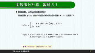 1
國立中央大學數學系
函數微分計算 : 習題 3-1
 鋸齒函數、三角近似函數與微分
鋸齒函數 g(t) 與由三角函式組成的近似函數 h(t) 定義如下：
g(t) =
-1 其他
h(t) = 1.2732 sin 2t + 0.4244 sin 6t + 0.25465sin 10t +
0.18189 sin 14t + 0.14147 sin 18t
參考:Thomas' CALCULUS P.166
 