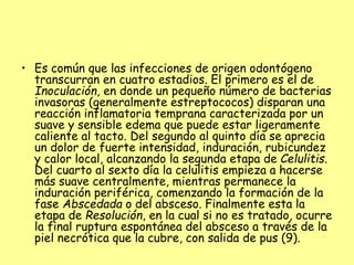 • Es común que las infecciones de origen odontógeno
transcurran en cuatro estadios. El primero es el de
Inoculación, en donde un pequeño número de bacterias
invasoras (generalmente estreptococos) disparan una
reacción inflamatoria temprana caracterizada por un
suave y sensible edema que puede estar ligeramente
caliente al tacto. Del segundo al quinto día se aprecia
un dolor de fuerte intensidad, induración, rubicundez
y calor local, alcanzando la segunda etapa de Celulitis.
Del cuarto al sexto día la celulitis empieza a hacerse
más suave centralmente, mientras permanece la
induración periférica, comenzando la formación de la
fase Abscedada o del absceso. Finalmente esta la
etapa de Resolución, en la cual si no es tratado, ocurre
la final ruptura espontánea del absceso a través de la
piel necrótica que la cubre, con salida de pus (9).
 