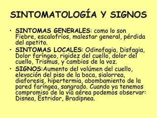 SINTOMATOLOGÍA Y SIGNOS
• SINTOMAS GENERALES: como lo son
Fiebre, escalofríos, malestar general, pérdida
del apetito.
• SINTOMAS LOCALES: Odinofagia, Disfagia,
Dolor faríngeo, rigidez del cuello, dolor del
cuello, Trismus, y cambios de la voz.
• SIGNOS:Aumento del volúmen del cuello,
elevación del piso de la boca, sialorrea,
diaforesis, hipertermia, abombamiento de la
pared faríngea, sangrado. Cuando ya tenemos
compromiso de la vía aérea podemos observar:
Disnea, Estridor, Bradipnea.
 
