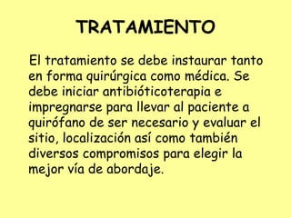 TRATAMIENTO
El tratamiento se debe instaurar tanto
en forma quirúrgica como médica. Se
debe iniciar antibióticoterapia e
impregnarse para llevar al paciente a
quirófano de ser necesario y evaluar el
sitio, localización así como también
diversos compromisos para elegir la
mejor vía de abordaje.
 