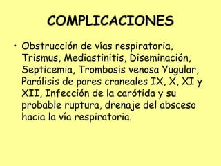 COMPLICACIONES
• Obstrucción de vías respiratoria,
Trismus, Mediastinitis, Diseminación,
Septicemia, Trombosis venosa Yugular,
Parálisis de pares craneales IX, X, XI y
XII, Infección de la carótida y su
probable ruptura, drenaje del absceso
hacia la vía respiratoria.
 
