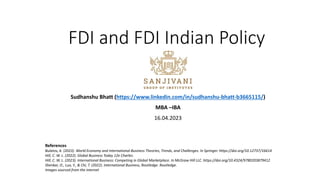 FDI and FDI Indian Policy
Sudhanshu Bhatt (https://www.linkedin.com/in/sudhanshu-bhatt-b3665115/)
MBA –IBA
16.04.2023
References
Bulatov, A. (2023). World Economy and International Business Theories, Trends, and Challenges. In Springer. https://doi.org/10.12737/16614
Hill, C. W. L. (2022). Global Business Today 12e Charles.
Hill, C. W. L. (2023). International Business: Competing in Global Marketplace. In McGraw Hill LLC. https://doi.org/10.4324/9780203879412
Shenkar, O., Luo, Y., & Chi, T. (2022). International Business, Routledge. Routledge.
Images sourced from the internet
 