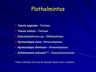 Plathelmintos
 Taenia saginata - Teníase
 Taenia solium – Teníase
 Diphyllobothrium sp – Difilobotríase
 Hymenolepis nana - Himenolepíase
 Hymenolepis diminuta – Himenolepíase
 Schistosoma mansoni (*) – Esquistossomose
(*) Não é intestinal. Os ovos do parasita migram para o intestino.
 