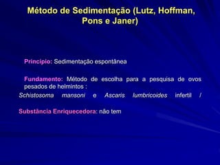 Método de Sedimentação (Lutz, Hoffman,
Pons e Janer)
Princípio: Sedimentação espontânea
Fundamento: Método de escolha para a pesquisa de ovos
pesados de helmintos :
Schistosoma mansoni e Ascaris lumbricoides infertil /
Substância Enriquecedora: não tem
 