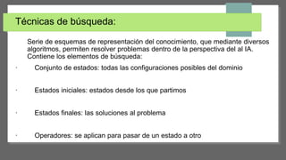 Técnicas de búsqueda:
Serie de esquemas de representación del conocimiento, que mediante diversos
algoritmos, permiten resolver problemas dentro de la perspectiva del al IA.
Contiene los elementos de búsqueda:
· Conjunto de estados: todas las configuraciones posibles del dominio
· Estados iniciales: estados desde los que partimos
· Estados finales: las soluciones al problema
· Operadores: se aplican para pasar de un estado a otro
 