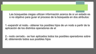 Las búsquedas ciegas utilizan información acerca de si un estado es
o no objetivo para guiar el proceso de la búsqueda en dos atributos:
1.-expandir el nodo.- obtener los posibles hijos de un nodo a partir de la
aplicación de los distintos operadores de el
2.- nodo cerrado.- se han aplicados todos los posibles operadores sobre
él, obteniendo todos sus posibles hijos
 