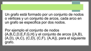 Un grafo está formado por un conjunto de nodos
o vértices y un conjunto de arcos, cada arco en
un grafo se especifica por dos nodos.
Por ejemplo el conjunto de nodos
{A,B,C,D,E,F,G,H} y el conjunto de arcos {(A,B),
(A,D), (A,C), (C,D), (C,F), (A,A)}, para el siguiente
grafo.
 