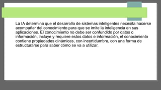 La IA determina que el desarrollo de sistemas inteligentes necesita hacerse
acompañar del conocimiento para que se imite la inteligencia en sus
aplicaciones. El conocimiento no debe ser confundido por datos o
información, incluye y requiere estos datos e información, el conocimiento
contiene propiedades dinámicas, con incertidumbre, con una forma de
estructurarse para saber cómo se va a utilizar.
 