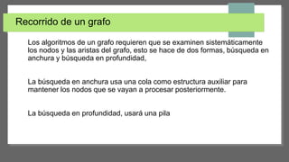 Recorrido de un grafo
Los algoritmos de un grafo requieren que se examinen sistemáticamente
los nodos y las aristas del grafo, esto se hace de dos formas, búsqueda en
anchura y búsqueda en profundidad,
La búsqueda en anchura usa una cola como estructura auxiliar para
mantener los nodos que se vayan a procesar posteriormente.
La búsqueda en profundidad, usará una pila
 
