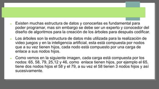  Existen muchas estructura de datos y conocerlas es fundamental para
poder programar, mas sin embargo se debe ser un experto y conocedor del
diseño de algoritmos para la creación de los árboles para después codificar.
 Los árboles son la estructura de datos más utilizada para la realización de
video juegos y en la inteligencia artificial, esta está compuesta por nodos
que a su vez tienen hijos, cada nodo está compuesto por una carga de
enlace a sus nodos hijos.
 Como vemos en la siguiente imagen, cada carga está compuesta por los
nodos: 65, 58, 79, 25,12 y 46, como enlace tienen hijos, por ejemplo el 65,
tiene dos nodos hijos el 58 y el 79, a su vez el 58 tienen 3 nodos hijos y así
sucesivamente.
 