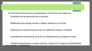 En IA el conocimiento busca la generalidad, de tal forma que pueda ser:
· Entendido por las personas que lo provean
· Modificado para corregir errores y reflejar cambios en el mundo
· Utilizarse en muchas situaciones sin ser totalmente exacto o completo
· Caracterizarse las técnicas de la IA con independencia al problema a tratar
· Utilizarse separándose su propio volumen y disminuir el riesgo de probabilidades
comúnmente a considerarse,
 