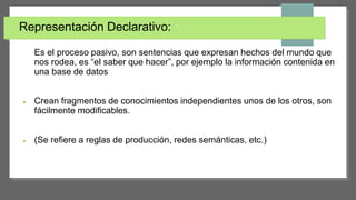 Representación Declarativo:
Es el proceso pasivo, son sentencias que expresan hechos del mundo que
nos rodea, es “el saber que hacer”, por ejemplo la información contenida en
una base de datos
 Crean fragmentos de conocimientos independientes unos de los otros, son
fácilmente modificables.
 (Se refiere a reglas de producción, redes semánticas, etc.)
 