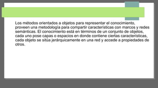 Los métodos orientados a objetos para representar el conocimiento,
proveen una metodología para compartir características con marcos y redes
semánticas. El conocimiento está en términos de un conjunto de objetos,
cada uno pose capas o espacios en donde contiene ciertas características,
cada objeto se sitúa jerárquicamente en una red y accede a propiedades de
otros.
 