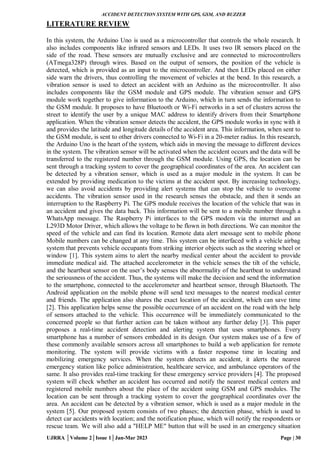 ACCIDENT DETECTION SYSTEM WITH GPS, GSM, AND BUZZER
UJRRA │Volume 2│Issue 1│Jan-Mar 2023 Page | 30
LITERATURE REVIEW
In this system, the Arduino Uno is used as a microcontroller that controls the whole research. It
also includes components like infrared sensors and LEDs. It uses two IR sensors placed on the
side of the road. These sensors are mutually exclusive and are connected to microcontrollers
(ATmega328P) through wires. Based on the output of sensors, the position of the vehicle is
detected, which is provided as an input to the microcontroller. And then LEDs placed on either
side warn the drivers, thus controlling the movement of vehicles at the bend. In this research, a
vibration sensor is used to detect an accident with an Arduino as the microcontroller. It also
includes components like the GSM module and GPS module. The vibration sensor and GPS
module work together to give information to the Arduino, which in turn sends the information to
the GSM module. It proposes to have Bluetooth or Wi-Fi networks in a set of clusters across the
street to identify the user by a unique MAC address to identify drivers from their Smartphone
application. When the vibration sensor detects the accident, the GPS module works in sync with it
and provides the latitude and longitude details of the accident area. This information, when sent to
the GSM module, is sent to other drivers connected to Wi-Fi in a 20-meter radius. In this research,
the Arduino Uno is the heart of the system, which aids in moving the message to different devices
in the system. The vibration sensor will be activated when the accident occurs and the data will be
transferred to the registered number through the GSM module. Using GPS, the location can be
sent through a tracking system to cover the geographical coordinates of the area. An accident can
be detected by a vibration sensor, which is used as a major module in the system. It can be
extended by providing medication to the victims at the accident spot. By increasing technology,
we can also avoid accidents by providing alert systems that can stop the vehicle to overcome
accidents. The vibration sensor used in the research senses the obstacle, and then it sends an
interruption to the Raspberry Pi. The GPS module receives the location of the vehicle that was in
an accident and gives the data back. This information will be sent to a mobile number through a
WhatsApp message. The Raspberry Pi interfaces to the GPS modem via the internet and an
L293D Motor Driver, which allows the voltage to be flown in both directions. We can monitor the
speed of the vehicle and can find its location. Remote data alert message sent to mobile phone
Mobile numbers can be changed at any time. This system can be interfaced with a vehicle airbag
system that prevents vehicle occupants from striking interior objects such as the steering wheel or
window [1]. This system aims to alert the nearby medical center about the accident to provide
immediate medical aid. The attached accelerometer in the vehicle senses the tilt of the vehicle,
and the heartbeat sensor on the user’s body senses the abnormality of the heartbeat to understand
the seriousness of the accident. Thus, the systems will make the decision and send the information
to the smartphone, connected to the accelerometer and heartbeat sensor, through Bluetooth. The
Android application on the mobile phone will send text messages to the nearest medical center
and friends. The application also shares the exact location of the accident, which can save time
[2]. This application helps sense the possible occurrence of an accident on the road with the help
of sensors attached to the vehicle. This occurrence will be immediately communicated to the
concerned people so that further action can be taken without any further delay [3]. This paper
proposes a real-time accident detection and alerting system that uses smartphones. Every
smartphone has a number of sensors embedded in its design. Our system makes use of a few of
these commonly available sensors across all smartphones to build a web application for remote
monitoring. The system will provide victims with a faster response time in locating and
mobilizing emergency services. When the system detects an accident, it alerts the nearest
emergency station like police administration, healthcare service, and ambulance operators of the
same. It also provides real-time tracking for these emergency service providers [4]. The proposed
system will check whether an accident has occurred and notify the nearest medical centers and
registered mobile numbers about the place of the accident using GSM and GPS modules. The
location can be sent through a tracking system to cover the geographical coordinates over the
area. An accident can be detected by a vibration sensor, which is used as a major module in the
system [5]. Our proposed system consists of two phases; the detection phase, which is used to
detect car accidents with location; and the notification phase, which will notify the respondents or
rescue team. We will also add a "HELP ME" button that will be used in an emergency situation
 