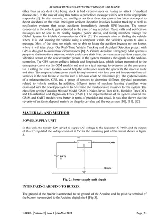 ACCIDENT DETECTION SYSTEM WITH GPS, GSM, AND BUZZER
UJRRA │Volume 2│Issue 1│Jan-Mar 2023 Page | 31
other than an accident (like being stuck in bad circumstances or having an attack of medical
disease etc.). In the case of using this button, a predefined message will be sent to the appropriate
responder [6]. In this research, an intelligent accident detection system has been developed to
detect accidents on the road. Intelligent accident detection involves location tracking as well as
notification systems that detect accidents immediately through GPS location. The sensor
connected to the vehicle gets activated in the case of any accident. Phone calls and notification
messages will be sent to the nearby hospital, police station, and family members through the
Global System for Mobile Communication GSM [7]. The research aims at finding the vehicle
where it is and locating the vehicle using a computer within the vehicle's system to send a
message. Most of the time, we might not be able to locate the accident because no one knows
where it will take place. Our Real-Time Vehicle Tracking and Accident Detection project with
GPS is designed to avoid these circumstances [8]. A Vehicle Accident Emergency Alert system is
proposed for immediate attention, which could save their lives. As soon as an accident occurs, the
vibration sensor or the accelerometer present in the system transmits the signals to the Arduino
controller. The GPS system collects latitude and longitude data, which is then transmitted to the
emergency center via the GSM module and sent as a text message to everyone on the emergency
list. Getting the exact location would help the ambulance reach the spot with the shortest route
and time. The proposed alert system could be implemented with less cost and incorporated into all
vehicles in the near future so that the rate of life-loss could be minimized [9]. The system consists
of a microcontroller, GPS, and a group of sensors to determine different physical parameters
related to vehicle motion. In addition, different types of machine learning classifiers were
examined with the developed system to determine the most accurate classifier for the system. The
classifiers are the Gaussian Mixture Model (GMM), Naive-Bayes Tree (NB), Decision Tree (DT),
and Classification and Regression Trees (CART). The implementation of the system showed that
GMM and CART models were better in terms of precision and recall. It was also shown that the
severity of accidents depends mainly on the g-force value and fire occurrence [10], [11], [12].
MATERIAL AND METHOD
POWER SUPPLY UNIT
In this unit, the battery 12V served to supply DC voltage to the regulator IC 7809, and the output
of this IC regulated the voltage constant at 9V for the remaining part of the circuit shown in figure
2.
Fig. 2: Power supply unit circuit
INTERFACING ARDUINO TO BUZZER
The ground of the buzzer is connected to the ground of the Arduino and the positive terminal of
the buzzer is connected to the Arduino digital pin 4 [Fig-3].
 