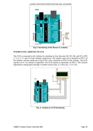 ACCIDENT DETECTION SYSTEM WITH GPS, GSM, AND BUZZER
UJRRA │Volume 2│Issue 1│Jan-Mar 2023 Page | 32
Fig 3: Interfacing of the Buzzer to Arduino
INTERFACING ARDUINO TO LCD
The LCD is connected to the Arduino by attaching its four data pins D4, D5, D6, and D7 to PIN
2. 3, 4, 5, 11, and 12 of the Arduino respectively. The register select pin is attached to PIN 7 of
the Arduino, and the enable pin of the LCD is also connected to PIN 8 of the Arduino. The LCD
operates on 5v. Its contrast is adjustable. The LCD contrast is adjustable via PIN 3. The Contrast
adjustment is taking place through a variable resistor [Fig- 4, 5, 6(a), (b), 7, 8, 9, 10].
Fig. 4: Arduino to LCD Interfacing
 