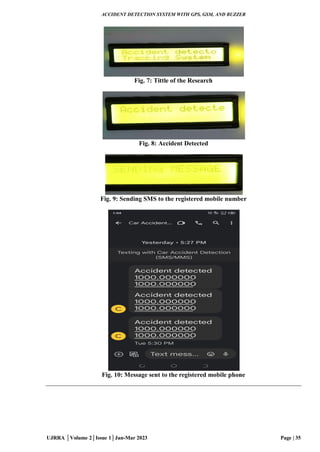 ACCIDENT DETECTION SYSTEM WITH GPS, GSM, AND BUZZER
UJRRA │Volume 2│Issue 1│Jan-Mar 2023 Page | 35
Fig. 7: Tittle of the Research
Fig. 8: Accident Detected
Fig. 9: Sending SMS to the registered mobile number
Fig. 10: Message sent to the registered mobile phone
 