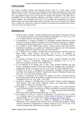 ACCIDENT DETECTION SYSTEM WITH GPS, GSM, AND BUZZER
UJRRA │Volume 2│Issue 1│Jan-Mar 2023 Page | 36
CONCLUSION
The Vehicle Accident Alerting and Detecting System could be a safer system, saving
approximately two-thirds of the lives lost in dangerous road accidents, particularly in remote areas
with low human activity. The GPS tracker attached to the system gives information about the
exact geographical location that could specify the latitude and longitude. The SMS alert is
immediately sent to nearby hospitals, ambulances, and police stations, as well as the victim's
family members. The ambulance could arrive at the accident spot immediately by using the
location details and quick medical help could be provided to the victim involved in the accident.
Thus, a simple way is achieved to reduce the frequency of accidents and immediate alert systems,
a low-cost way to save high-cost lives.
REFERENCES
1. Doshi, B. Shah, J. Kamdar, “Accident Detection and Alert System”, International Journal
of All Research Education and Scientific Methods (IJARESM), Vol 9, No 11, pp. 114-
119, Available online at: www.ijaresm.com, November-2021.
2. N. Kattukkaran, A. George, M. Haridas T.P, “Intelligent Accident Detection and Alert
System for Emergency Medical Assistance”, 2017 International Conference on Computer
Communication and Informatics (ICCCI -2017), Jan. 05 – 07, 2017, Coimbatore, INDIA.
3. R. K. Kodali, S. Sahu, “MQTT Based Vehicle Accident Detection and Alert System”,
International Conference on Applied and Theoretical Computing and Communication
Technology, ISBN 978-1-5386-1144-9, pp. 186-189, IEEE 2017.
4. D. A. Borikar, M. B. Chandak, “Accident Detection and Emergency Alerting System for
Road Safety”, Biosc. Biotech. Res.Comm., Vol 13, No 14, Available at:
http//www.bbrc.in/ Doi: http://dx.doi.org/10.21786/bbrc/13.14/60, pp. 256-259, 29th Dec
2020.
5. K. Gomathy, K Rohan, B. M. K. Reddy, V Geetha, “Accident Detection and Alert
System”, Journal of Engineering, Computing & Architecture, Vol. 12, No 3,
http://www.journaleca.com/, pp. 32-43, MARCH 2022.
6. H. M. Shahzadi, H. M. Rafique, Ms. S. Riaz, “Auto Accident Detection and Alert
System”, International Journal of Innovative Research in Computer and Communication
Engineering, Website: www.ijircce.com, Vol. 6, No 9, pp. 7615-7626, September 2018.
7. R. Raffik, M. M. Jones, T. Murugajothi, B. Kannadasan,” Intelligent Accident Detection
and Smart Alert System for Vehicles”, International Journal of Mechanical Engineering,
Vol. 6, No. 3, pp. 2391-2396, December, 2021.
8. G. Francis, C. Gottursamy, S. R. Kumar, M. Vignesh, T.P. Kavin, “Accident Detection
and Alerting System Using GPS & GSM”, International Journal of Advanced Science and
Technology Vol. 29, No. 3, pp. 3598 – 3601, 2020.
9. Sumathy, L. Sundari, S. J. Priyadharshini, G. Jayavarshini,” Vehicle Accident Emergency
Alert System”, IOP Conf. Series: Materials Science and Engineering, Publishing
doi:10.1088/1757-899X/1012/1/012042, 2021.
10. M. Balfaqih, S. A. Alharbi, M. Alzain, F. Alqurashi, S. Almilad, “An Accident Detection
and Classification System Using Internet of Things and Machine Learning towards Smart
City”, Publisher; MDPI, https://doi.org/10.3390/su14010210,
https://www.mdpi.com/journal/sustainability, pp. 1-13, 2022.
11. M. A. Baballe, A. S. Bari, A. L. Musa, N. K. Mustapha, U. H. Hussain, D. B., A. A. Umar,
“Car Tracking System: Pros and Cons”, Global Journal of Research in Humanities &
Cultural Studies, vol. 2, no. 5, pp. 188-191, https://doi.org/10.5281/zenodo.7102272.
12. [12] M. A. Baballe, M. I. Bello, A. U. Alkali, Z. Abdulkadir, A. S. Muhammad, F.
Muhammad, “The Unmanned Aerial Vehicle (UAV): Its Impact and Challenges”, Global
Journal of Research in Engineering & Computer Sciences, Vol. 02, No 03, pp. 35-39,
Journal homepage: https://gjrpublication.com/gjrecs/, May-June 2022.
 