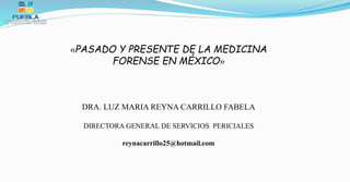 «PASADO Y PRESENTE DE LA MEDICINA
FORENSE EN MÉXICO»
DRA. LUZ MARIA REYNA CARRILLO FABELA
DIRECTORA GENERAL DE SERVICIOS PERICIALES
reynacarrillo25@hotmail.com
 