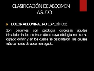 CLASIFICACIÓNDEABDOMEN
AGUDO
6. DOLORABDOMINALNOESPECÍFICO:
Son pacientes con patología dolorosas agudas
intraabdominales no traumáticas cuya etiología no se ha
logrado definir y en los cuales se descartaron las causas
más comunes deabdomen agudo.
 