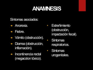 ANAMNESIS
Síntomas asociados:
 Anorexia.
 Fiebre.
 Vómito (obstrucción).
 Diarrea (obstrucción,
inflamación).
 Incontinenciarectal
(megacolon tóxico).
• Estreñimiento
(obstrucción,
impactación fecal).
• Síntomas
respiratorios.
• Síntomas
urogenitales.
 