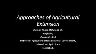 Approaches of Agricultural
Extension
Prof. Dr. Khalid Mahmood Ch.
Professor,
Course: Ext.718
Institute of Agricultural Extension &Rural Development,
University of Agriculture,
Faisalabad.
 