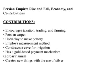 Persian Empire: Rise and Fall, Economy, and
Contributions
CONTRIBUTIONS:
• Encourages taxation, trading, and farming
• Persian carpet
• Used clay to make pottery
• Employs measurement method
• Constructs a cave for irrigation
• Has a gold-based payment mechanism
•Zoroastrianism
• Creates new things with the use of silver
 