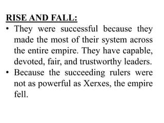 RISE AND FALL:
• They were successful because they
made the most of their system across
the entire empire. They have capable,
devoted, fair, and trustworthy leaders.
• Because the succeeding rulers were
not as powerful as Xerxes, the empire
fell.
 