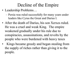 Decline of the Empire
• Leadership Problems…
– Persia was ruled successfully for many years under
leaders like Cyrus the Great and Darius I.
• After the death of Darius, his son Xerxes ruled.
He was a cruel and weak King. The empire
weakened gradually under his rule due to
conspiracies, assassinations, and revolts by the
people who were burdened with heavy taxes
• Kings became greedy and began stealing from
the supply of riches rather than giving it to the
people.
 