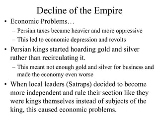 Decline of the Empire
• Economic Problems…
– Persian taxes became heavier and more oppressive
– This led to economic depression and revolts
• Persian kings started hoarding gold and silver
rather than recirculating it.
– This meant not enough gold and silver for business and
made the economy even worse
• When local leaders (Satraps) decided to become
more independent and rule their section like they
were kings themselves instead of subjects of the
king, this caused economic problems.
 