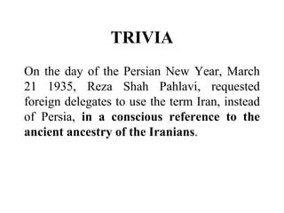 TRIVIA
On the day of the Persian New Year, March
21 1935, Reza Shah Pahlavi, requested
foreign delegates to use the term Iran, instead
of Persia, in a conscious reference to the
ancient ancestry of the Iranians.
 