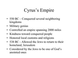 Cyrus’s Empire
• 550 BC – Conquered several neighboring
kingdoms
• Military genius
• Controlled an empire spanning 2000 miles
• Kindness toward conquered people
• Honored local customs and religions
• 538 BC - Allowed the Jews to return to their
homeland, Jerusalem
• Considered by the Jews to be one of God’s
anointed ones
 