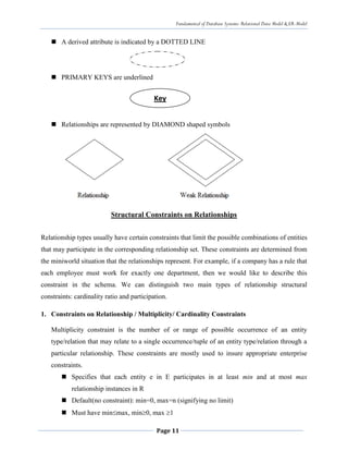 Fundamental of Database Systems: Relational Data Model & ER-Model
Page 11
 A derived attribute is indicated by a DOTTED LINE
 PRIMARY KEYS are underlined
 Relationships are represented by DIAMOND shaped symbols
Structural Constraints on Relationships
Relationship types usually have certain constraints that limit the possible combinations of entities
that may participate in the corresponding relationship set. These constraints are determined from
the miniworld situation that the relationships represent. For example, if a company has a rule that
each employee must work for exactly one department, then we would like to describe this
constraint in the schema. We can distinguish two main types of relationship structural
constraints: cardinality ratio and participation.
1. Constraints on Relationship / Multiplicity/ Cardinality Constraints
Multiplicity constraint is the number of or range of possible occurrence of an entity
type/relation that may relate to a single occurrence/tuple of an entity type/relation through a
particular relationship. These constraints are mostly used to insure appropriate enterprise
constraints.
 Specifies that each entity e in E participates in at least min and at most max
relationship instances in R
 Default(no constraint): min=0, max=n (signifying no limit)
 Must have minmax, min0, max 1
Key
 