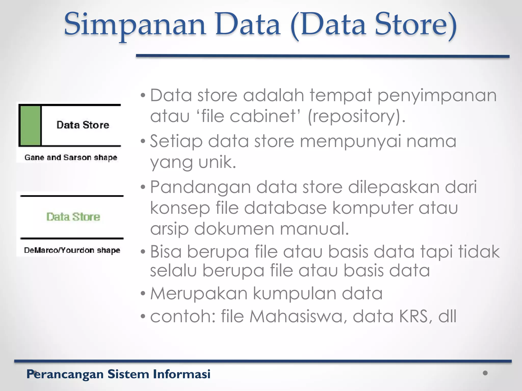 Perancangan Sistem Informasi
Simpanan Data (Data Store)
• Data store adalah tempat penyimpanan
atau ‘file cabinet’ (repository).
• Setiap data store mempunyai nama
yang unik.
• Pandangan data store dilepaskan dari
konsep file database komputer atau
arsip dokumen manual.
• Bisa berupa file atau basis data tapi tidak
selalu berupa file atau basis data
• Merupakan kumpulan data
• contoh: file Mahasiswa, data KRS, dll
 