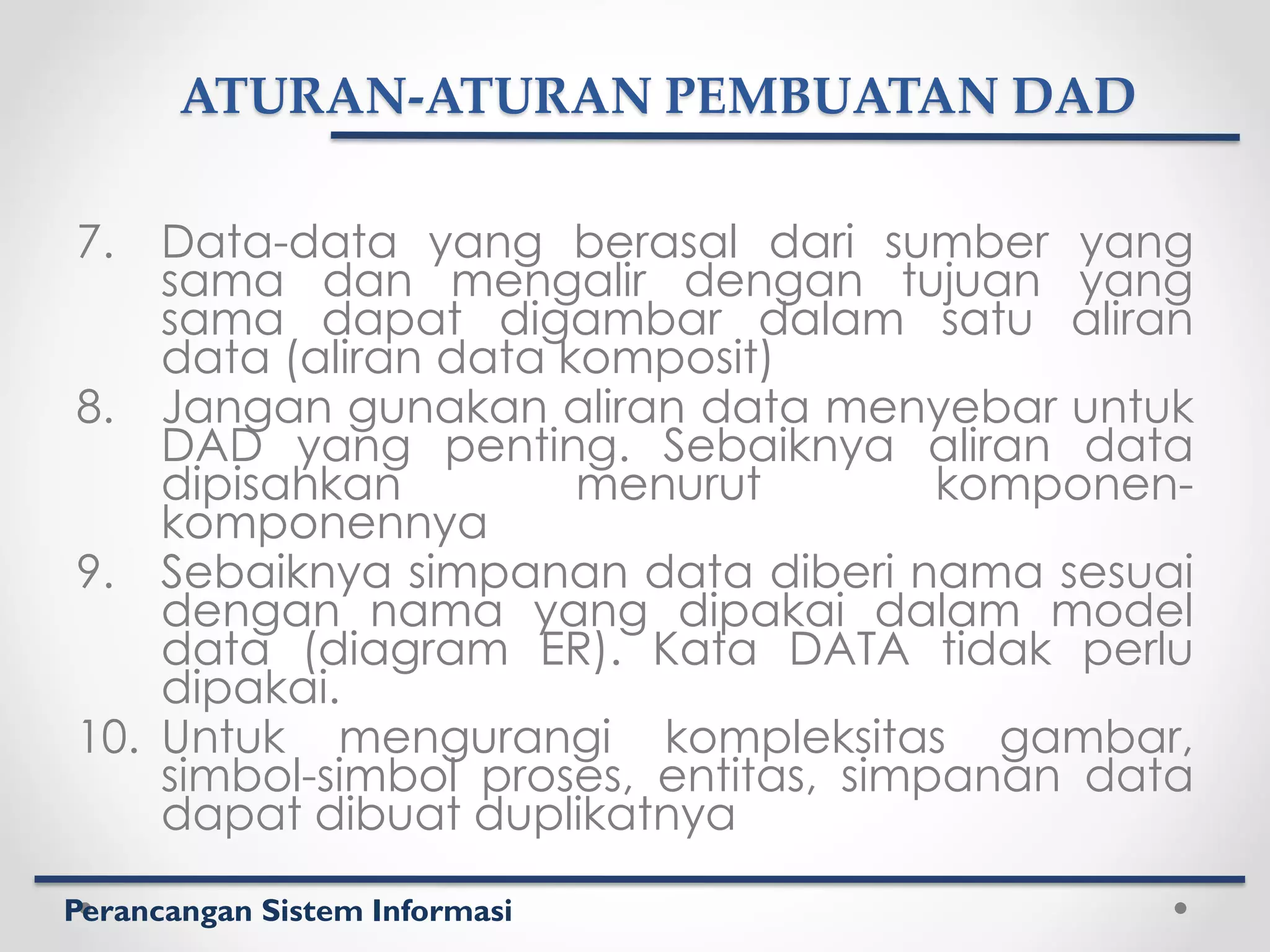 Perancangan Sistem Informasi
ATURAN-ATURAN PEMBUATAN DAD
7. Data-data yang berasal dari sumber yang
sama dan mengalir dengan tujuan yang
sama dapat digambar dalam satu aliran
data (aliran data komposit)
8. Jangan gunakan aliran data menyebar untuk
DAD yang penting. Sebaiknya aliran data
dipisahkan menurut komponen-
komponennya
9. Sebaiknya simpanan data diberi nama sesuai
dengan nama yang dipakai dalam model
data (diagram ER). Kata DATA tidak perlu
dipakai.
10. Untuk mengurangi kompleksitas gambar,
simbol-simbol proses, entitas, simpanan data
dapat dibuat duplikatnya
 