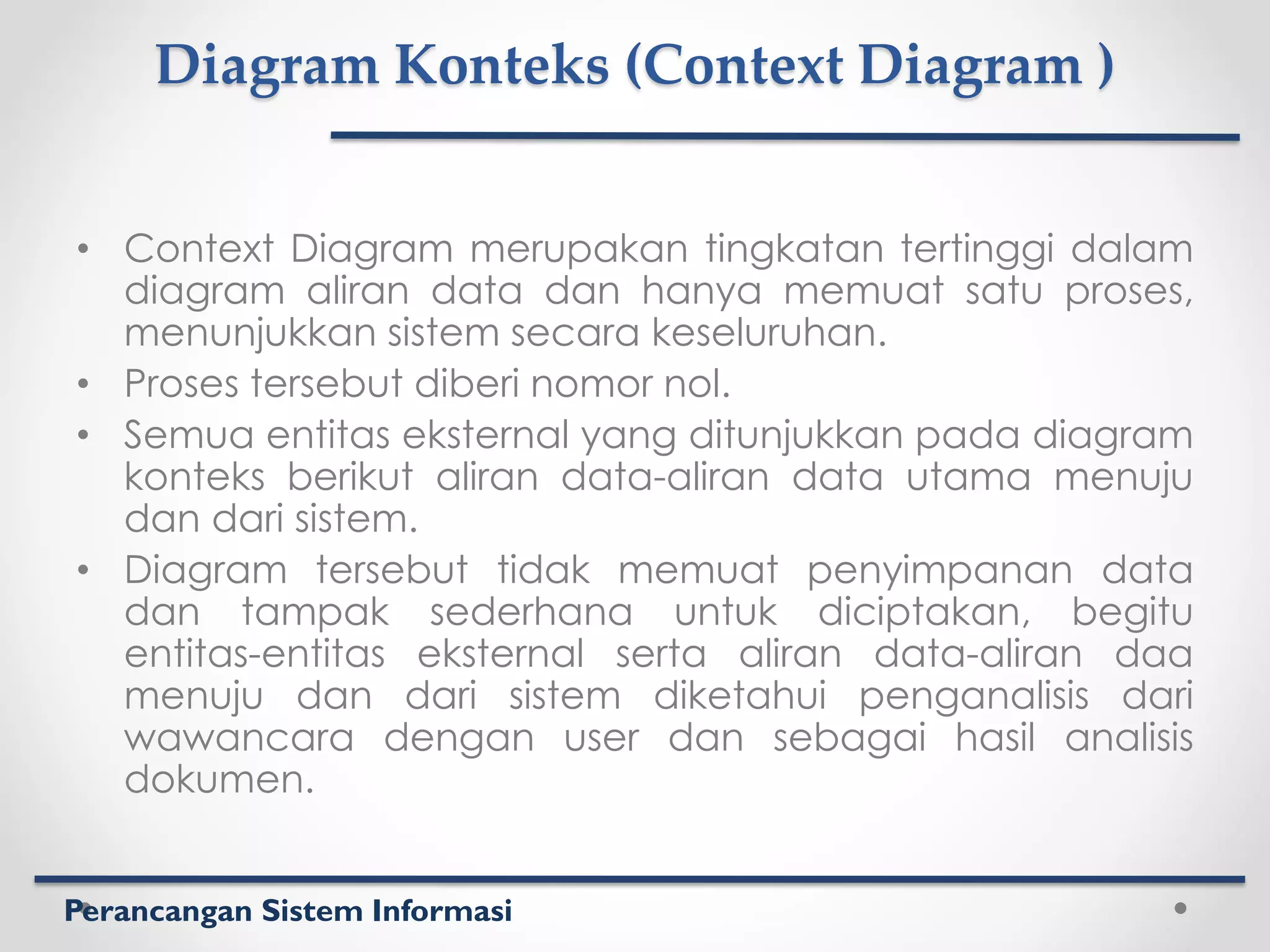 Perancangan Sistem Informasi
Diagram Konteks (Context Diagram )
• Context Diagram merupakan tingkatan tertinggi dalam
diagram aliran data dan hanya memuat satu proses,
menunjukkan sistem secara keseluruhan.
• Proses tersebut diberi nomor nol.
• Semua entitas eksternal yang ditunjukkan pada diagram
konteks berikut aliran data-aliran data utama menuju
dan dari sistem.
• Diagram tersebut tidak memuat penyimpanan data
dan tampak sederhana untuk diciptakan, begitu
entitas-entitas eksternal serta aliran data-aliran daa
menuju dan dari sistem diketahui penganalisis dari
wawancara dengan user dan sebagai hasil analisis
dokumen.
 