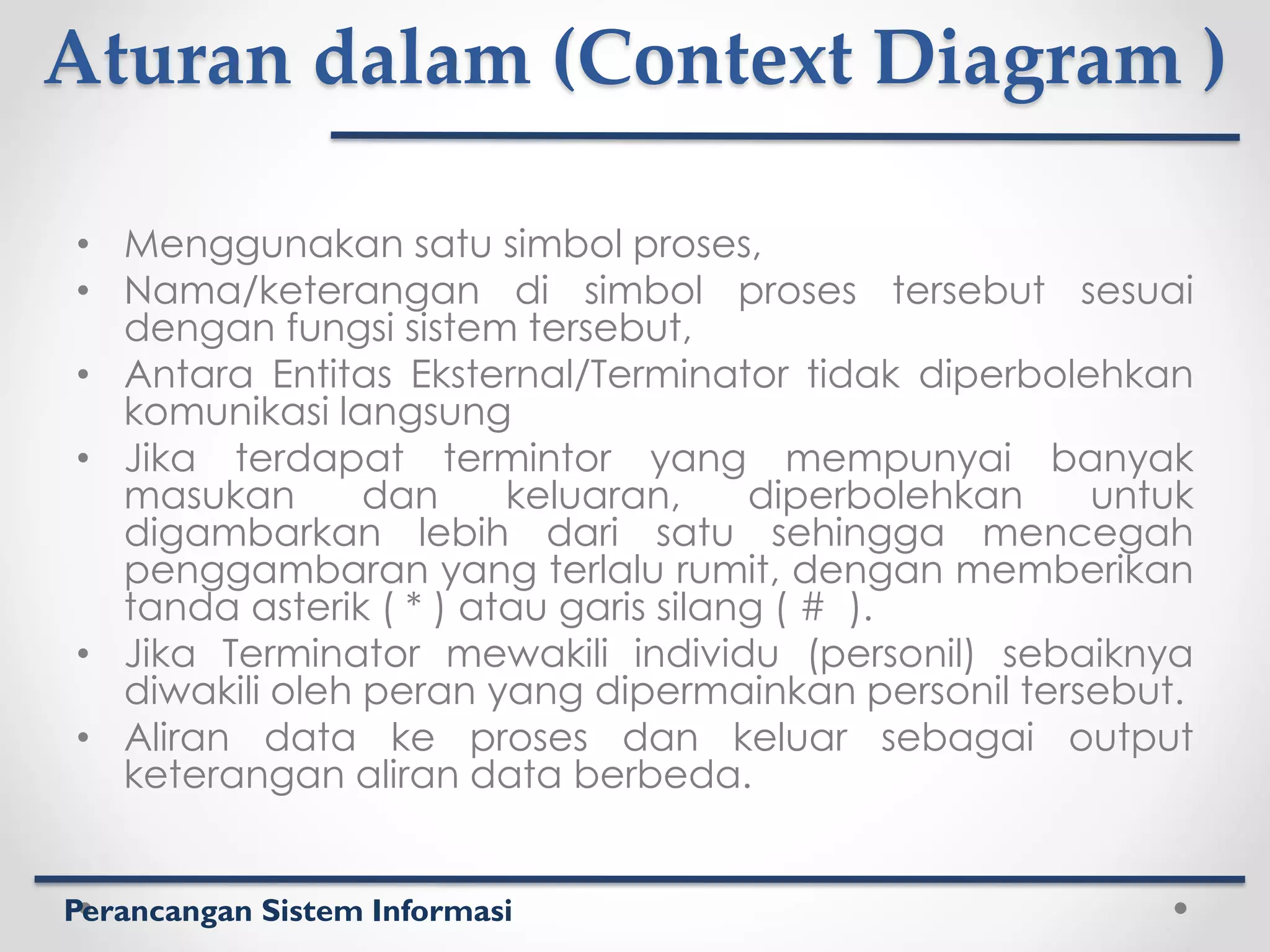 Perancangan Sistem Informasi
Aturan dalam (Context Diagram )
• Menggunakan satu simbol proses,
• Nama/keterangan di simbol proses tersebut sesuai
dengan fungsi sistem tersebut,
• Antara Entitas Eksternal/Terminator tidak diperbolehkan
komunikasi langsung
• Jika terdapat termintor yang mempunyai banyak
masukan dan keluaran, diperbolehkan untuk
digambarkan lebih dari satu sehingga mencegah
penggambaran yang terlalu rumit, dengan memberikan
tanda asterik ( * ) atau garis silang ( # ).
• Jika Terminator mewakili individu (personil) sebaiknya
diwakili oleh peran yang dipermainkan personil tersebut.
• Aliran data ke proses dan keluar sebagai output
keterangan aliran data berbeda.
 
