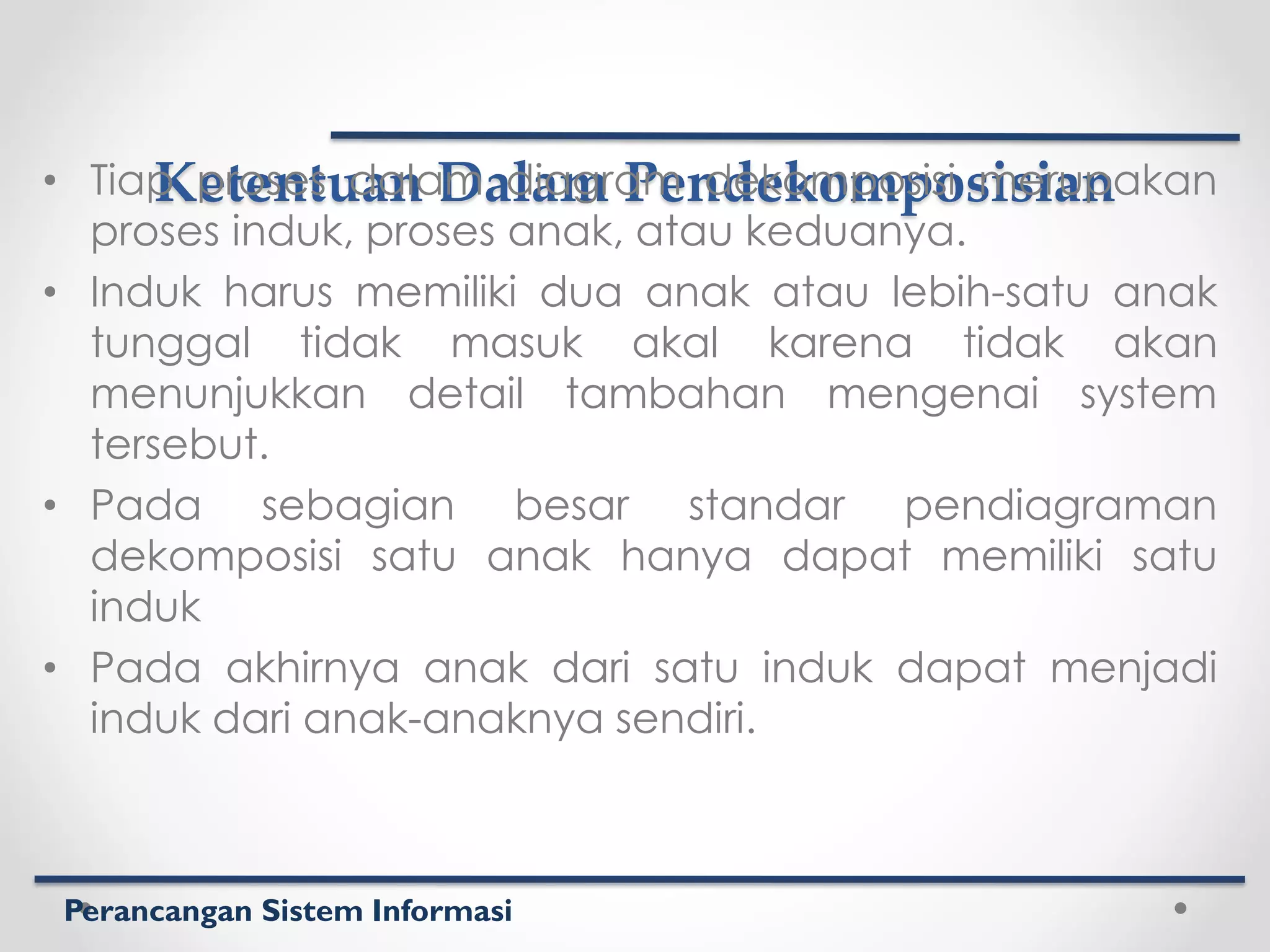 Perancangan Sistem Informasi
Ketentuan Dalam Pendekomposisian
• Tiap proses dalam diagram dekomposisi merupakan
proses induk, proses anak, atau keduanya.
• Induk harus memiliki dua anak atau lebih-satu anak
tunggal tidak masuk akal karena tidak akan
menunjukkan detail tambahan mengenai system
tersebut.
• Pada sebagian besar standar pendiagraman
dekomposisi satu anak hanya dapat memiliki satu
induk
• Pada akhirnya anak dari satu induk dapat menjadi
induk dari anak-anaknya sendiri.
 