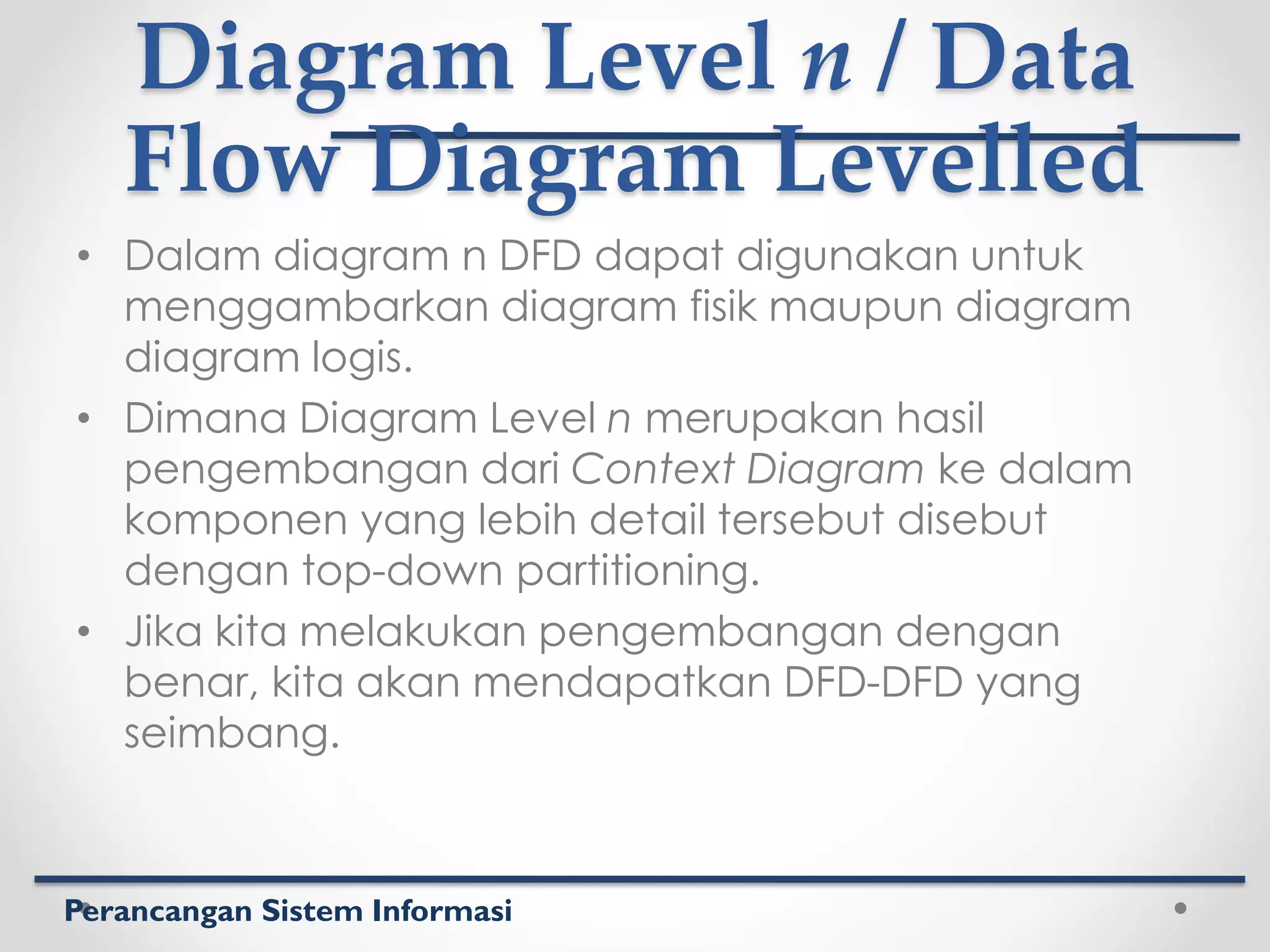 Perancangan Sistem Informasi
Diagram Level n / Data
Flow Diagram Levelled
• Dalam diagram n DFD dapat digunakan untuk
menggambarkan diagram fisik maupun diagram
diagram logis.
• Dimana Diagram Level n merupakan hasil
pengembangan dari Context Diagram ke dalam
komponen yang lebih detail tersebut disebut
dengan top-down partitioning.
• Jika kita melakukan pengembangan dengan
benar, kita akan mendapatkan DFD-DFD yang
seimbang.
 
