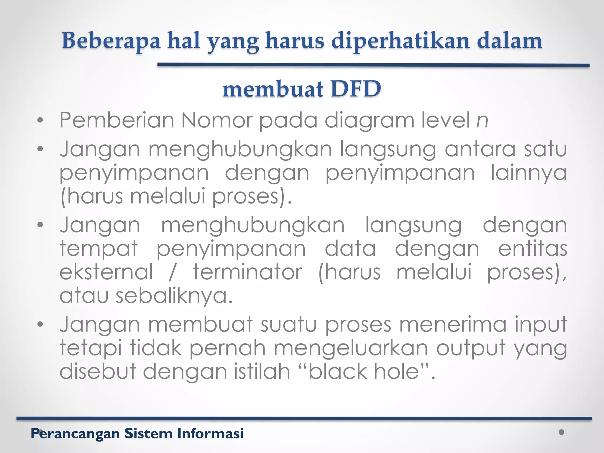 Perancangan Sistem Informasi
Beberapa hal yang harus diperhatikan dalam
membuat DFD
• Pemberian Nomor pada diagram level n
• Jangan menghubungkan langsung antara satu
penyimpanan dengan penyimpanan lainnya
(harus melalui proses).
• Jangan menghubungkan langsung dengan
tempat penyimpanan data dengan entitas
eksternal / terminator (harus melalui proses),
atau sebaliknya.
• Jangan membuat suatu proses menerima input
tetapi tidak pernah mengeluarkan output yang
disebut dengan istilah “black hole”.
 