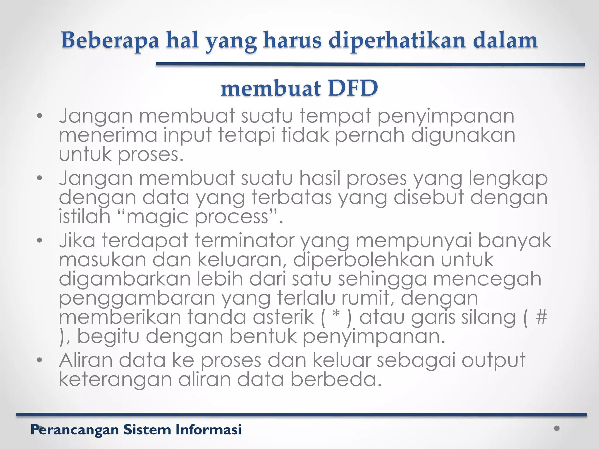 Perancangan Sistem Informasi
Beberapa hal yang harus diperhatikan dalam
membuat DFD
• Jangan membuat suatu tempat penyimpanan
menerima input tetapi tidak pernah digunakan
untuk proses.
• Jangan membuat suatu hasil proses yang lengkap
dengan data yang terbatas yang disebut dengan
istilah “magic process”.
• Jika terdapat terminator yang mempunyai banyak
masukan dan keluaran, diperbolehkan untuk
digambarkan lebih dari satu sehingga mencegah
penggambaran yang terlalu rumit, dengan
memberikan tanda asterik ( * ) atau garis silang ( #
), begitu dengan bentuk penyimpanan.
• Aliran data ke proses dan keluar sebagai output
keterangan aliran data berbeda.
 