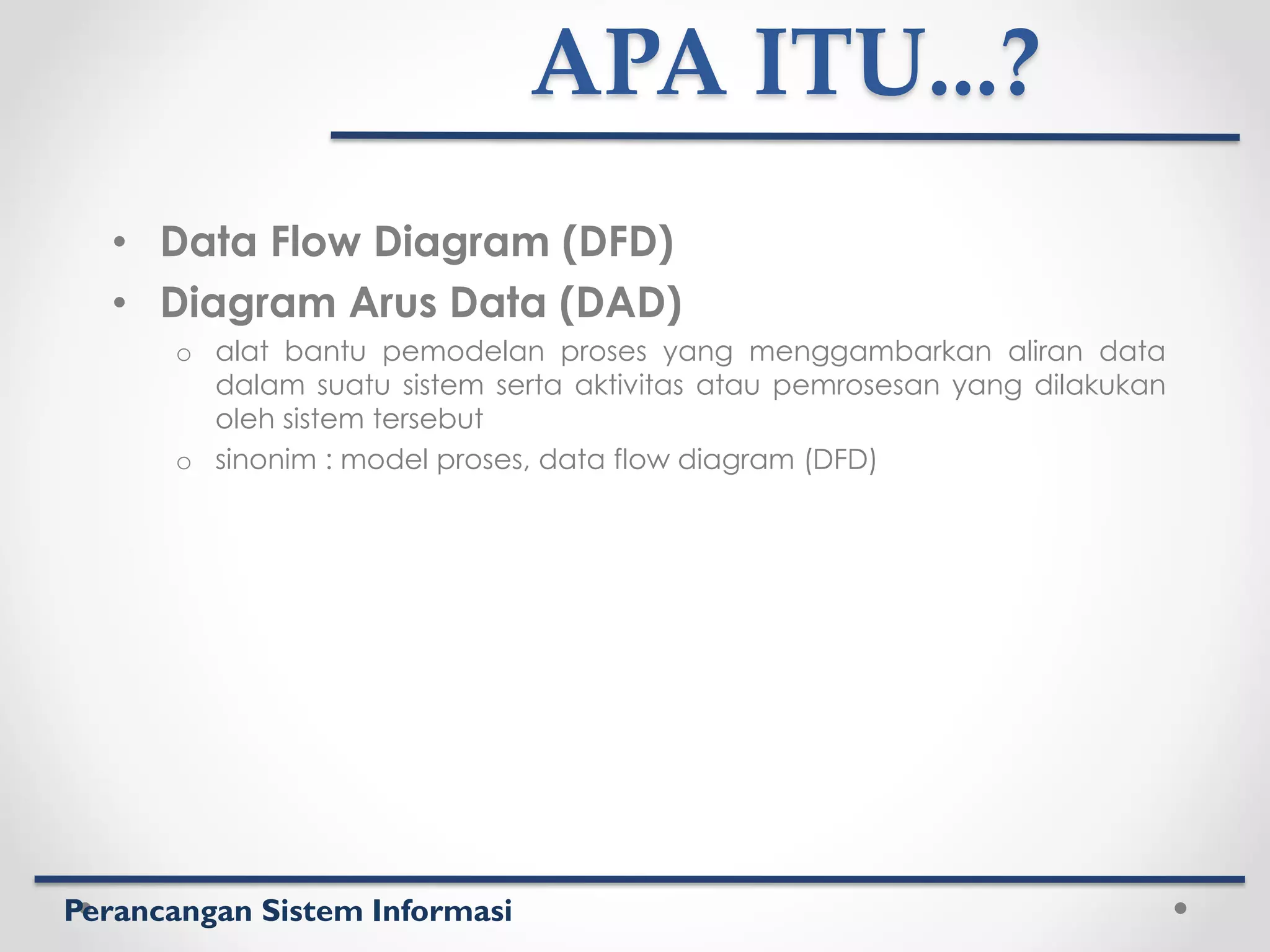 Perancangan Sistem Informasi
APA ITU...?
• Data Flow Diagram (DFD)
• Diagram Arus Data (DAD)
o alat bantu pemodelan proses yang menggambarkan aliran data
dalam suatu sistem serta aktivitas atau pemrosesan yang dilakukan
oleh sistem tersebut
o sinonim : model proses, data flow diagram (DFD)
 