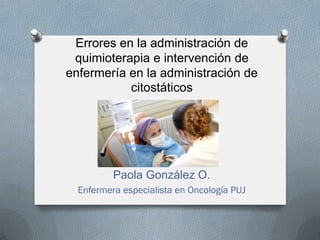 Errores en la administración de
quimioterapia e intervención de
enfermería en la administración de
citostáticos
Paola González O.
Enfermera especialista en Oncología PUJ
 