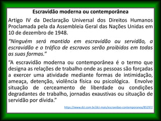 Escravidão moderna ou contemporânea
Artigo IV da Declaração Universal dos Direitos Humanos
Proclamada pela da Assembleia Geral das Nações Unidas em
10 de dezembro de 1948.
“Ninguém será mantido em escravidão ou servidão, a
escravidão e o tráfico de escravos serão proibidos em todas
as suas formas.”
“A escravidão moderna ou contemporânea é o termo que
designa as relações de trabalho onde as pessoas são forçadas
a exercer uma atividade mediante formas de intimidação,
ameaça, detenção, violência física ou psicológica. Envolve
situação de cerceamento de liberdade ou condições
degradantes de trabalho, jornadas exaustivas ou situação de
servidão por dívida.”
https://www.dci.com.br/dci-mais/escravidao-contemporanea/85297/
 