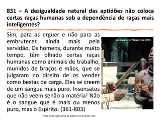 Sim, para as erguer e não para as
embrutecer ainda mais pela
servidão. Os homens, durante muito
tempo, têm olhado certas raças
humanas como animais de trabalho,
munidos de braços e mãos, que se
julgaram no direito de os vender
como bestas de carga. Eles se creem
de um sangue mais puro. Insensatos
que não veem senão a matéria! Não
é o sangue que é mais ou menos
puro, mas o Espírito. (361-803)
- Vide Nota Explicativa da Editora no final do livro.
831 – A desigualdade natural das aptidões não coloca
certas raças humanas sob a dependência de raças mais
inteligentes?
Cena da série “Raízes”, de 1977.
 